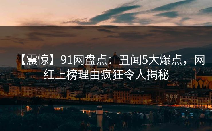 【震惊】91网盘点：丑闻5大爆点，网红上榜理由疯狂令人揭秘