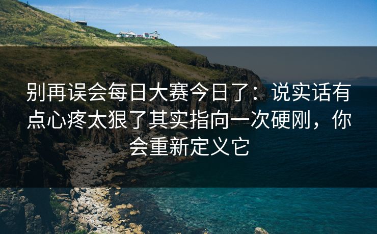 别再误会每日大赛今日了：说实话有点心疼太狠了其实指向一次硬刚，你会重新定义它