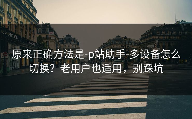 原来正确方法是-p站助手-多设备怎么切换？老用户也适用，别踩坑