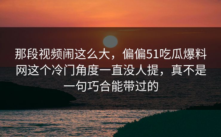 那段视频闹这么大，偏偏51吃瓜爆料网这个冷门角度一直没人提，真不是一句巧合能带过的