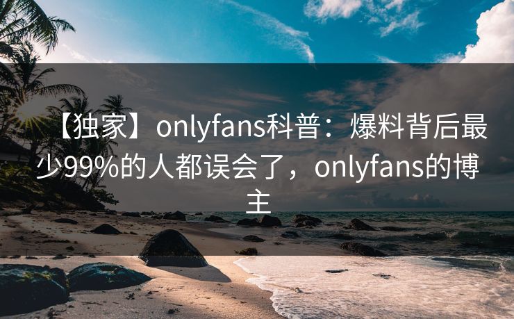 【独家】onlyfans科普：爆料背后最少99%的人都误会了，onlyfans的博主