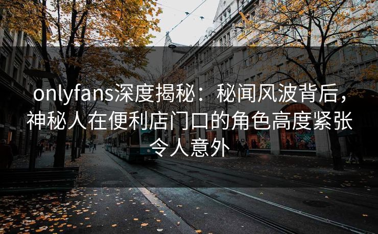 onlyfans深度揭秘：秘闻风波背后，神秘人在便利店门口的角色高度紧张令人意外