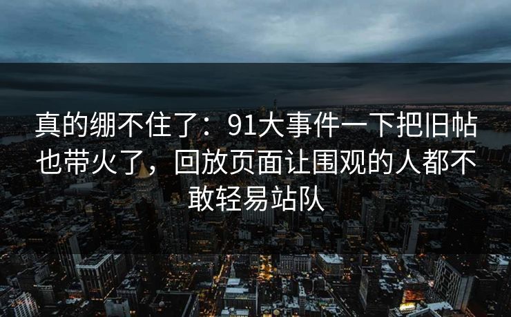 真的绷不住了：91大事件一下把旧帖也带火了，回放页面让围观的人都不敢轻易站队
