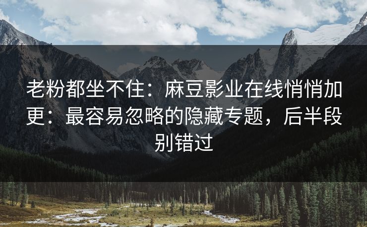 老粉都坐不住：麻豆影业在线悄悄加更：最容易忽略的隐藏专题，后半段别错过